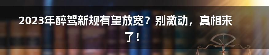 2023年醉驾新规有望放宽？别激动，真相来了！