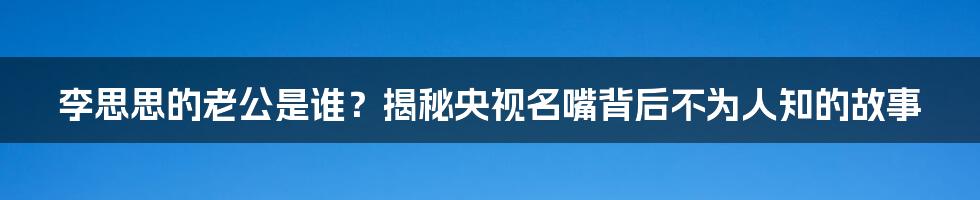 李思思的老公是谁？揭秘央视名嘴背后不为人知的故事