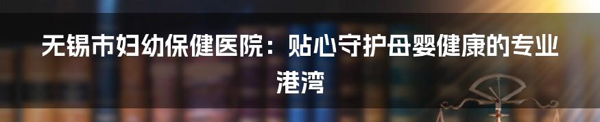 无锡市妇幼保健医院：贴心守护母婴健康的专业港湾