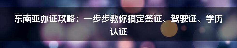 东南亚办证攻略：一步步教你搞定签证、驾驶证、学历认证