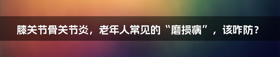 膝关节骨关节炎，老年人常见的“磨损病”，该咋防？