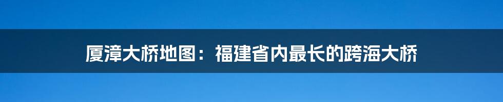 厦漳大桥地图：福建省内最长的跨海大桥