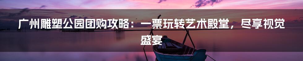 广州雕塑公园团购攻略：一票玩转艺术殿堂，尽享视觉盛宴