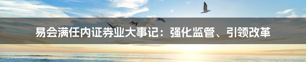 易会满任内证券业大事记：强化监管、引领改革