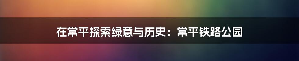 在常平探索绿意与历史：常平铁路公园