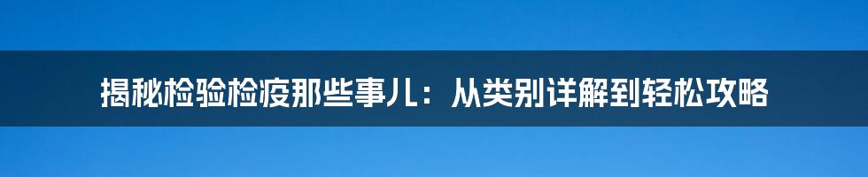 揭秘检验检疫那些事儿：从类别详解到轻松攻略