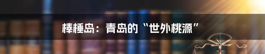 棒棰岛：青岛的“世外桃源”