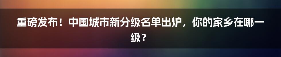 重磅发布！中国城市新分级名单出炉，你的家乡在哪一级？