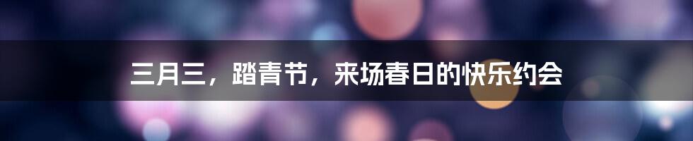 三月三，踏青节，来场春日的快乐约会