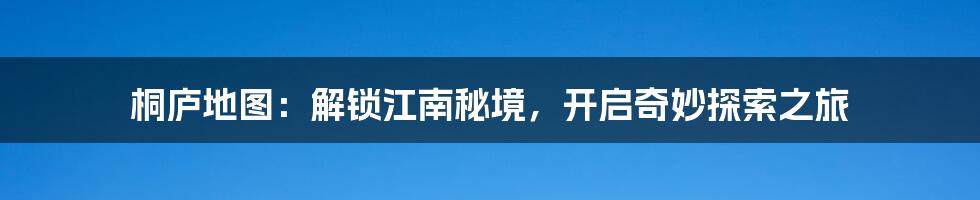 桐庐地图：解锁江南秘境，开启奇妙探索之旅