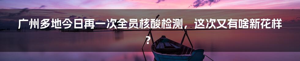 广州多地今日再一次全员核酸检测，这次又有啥新花样？