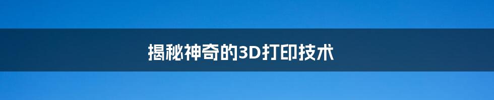 揭秘神奇的3D打印技术