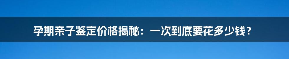 孕期亲子鉴定价格揭秘：一次到底要花多少钱？