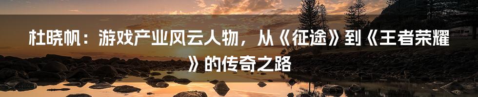 杜晓帆：游戏产业风云人物，从《征途》到《王者荣耀》的传奇之路