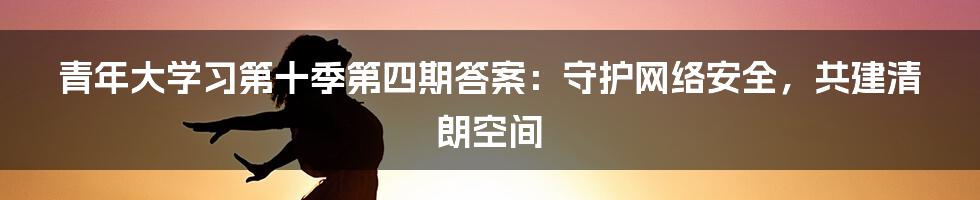 青年大学习第十季第四期答案：守护网络安全，共建清朗空间