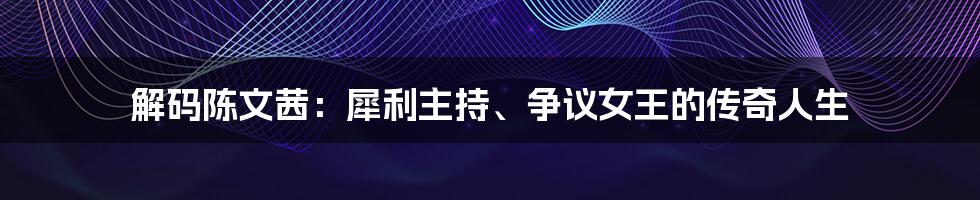 解码陈文茜：犀利主持、争议女王的传奇人生