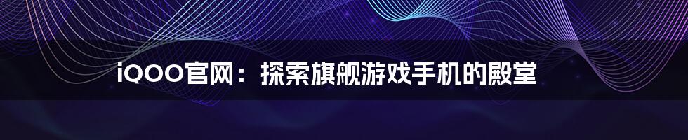 iQOO官网：探索旗舰游戏手机的殿堂