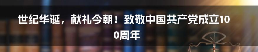 世纪华诞，献礼今朝！致敬中国共产党成立100周年