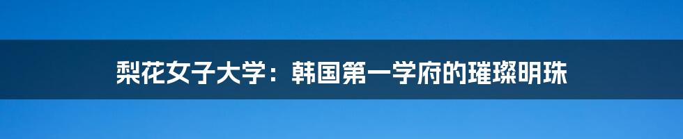 梨花女子大学：韩国第一学府的璀璨明珠