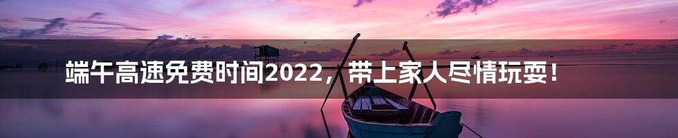 端午高速免费时间2022，带上家人尽情玩耍！