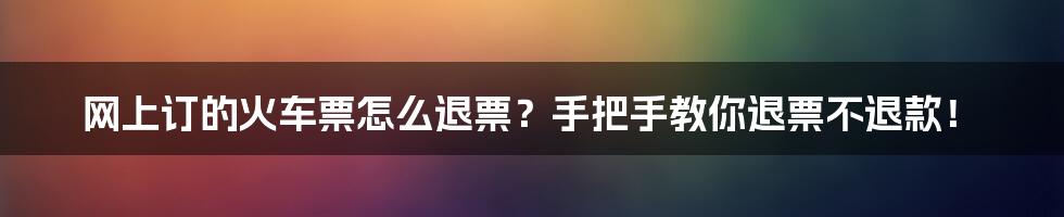 网上订的火车票怎么退票？手把手教你退票不退款！