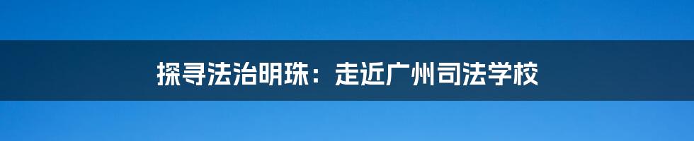 探寻法治明珠：走近广州司法学校