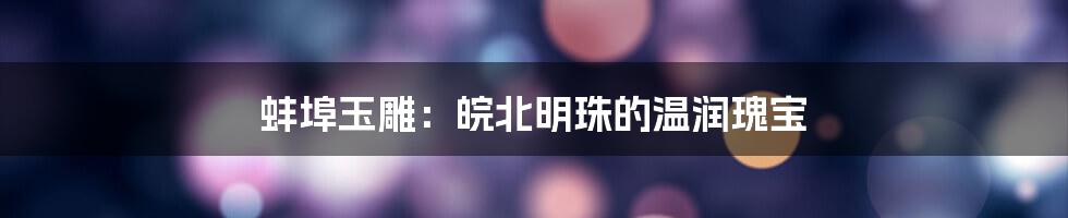 蚌埠玉雕：皖北明珠的温润瑰宝