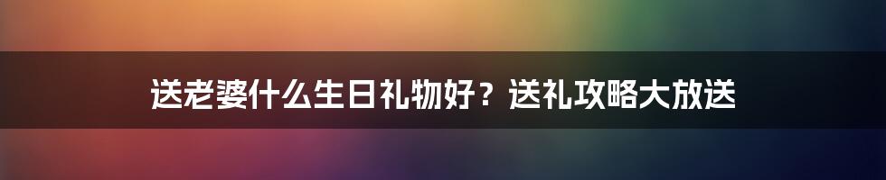 送老婆什么生日礼物好？送礼攻略大放送