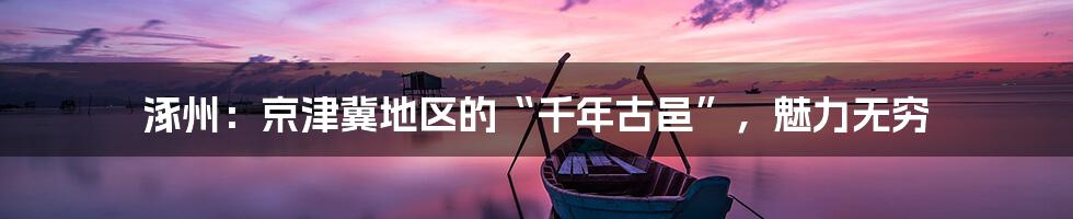 涿州：京津冀地区的“千年古邑”，魅力无穷