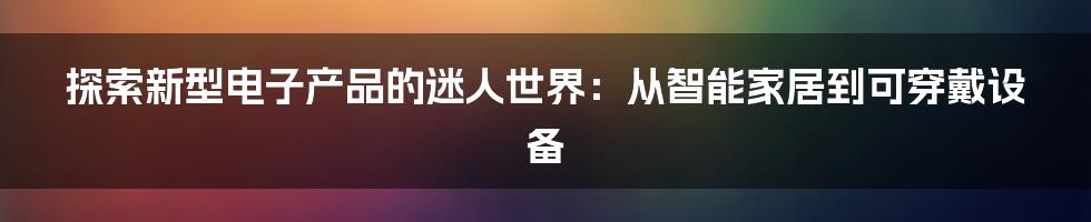 探索新型电子产品的迷人世界：从智能家居到可穿戴设备