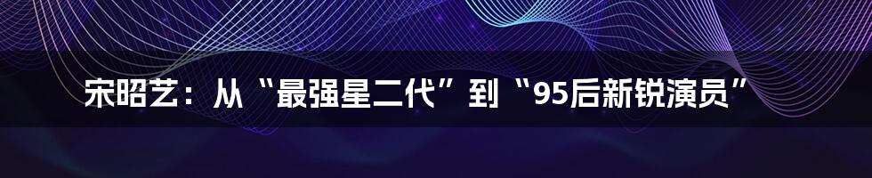 宋昭艺：从“最强星二代”到“95后新锐演员”