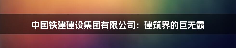 中国铁建建设集团有限公司：建筑界的巨无霸