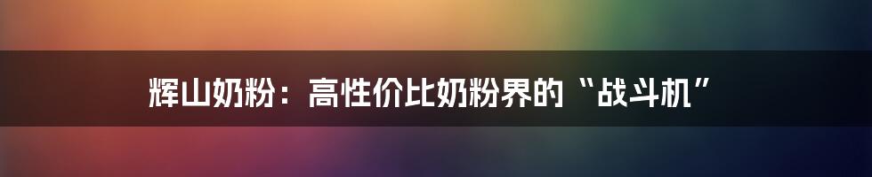 辉山奶粉：高性价比奶粉界的“战斗机”