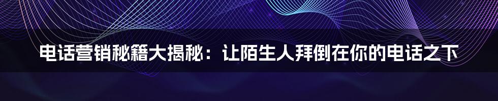 电话营销秘籍大揭秘：让陌生人拜倒在你的电话之下