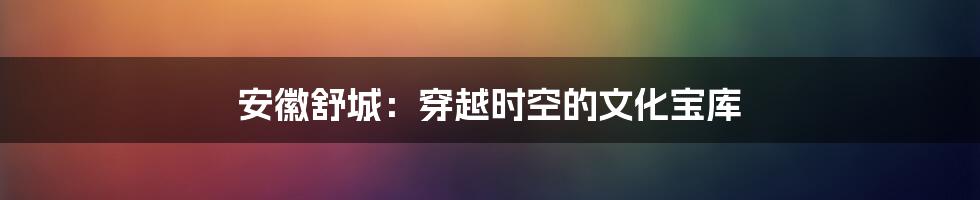 安徽舒城：穿越时空的文化宝库