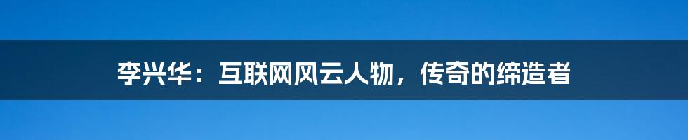 李兴华：互联网风云人物，传奇的缔造者