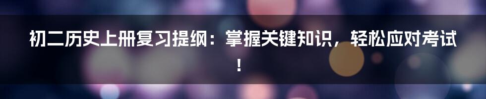 初二历史上册复习提纲：掌握关键知识，轻松应对考试！