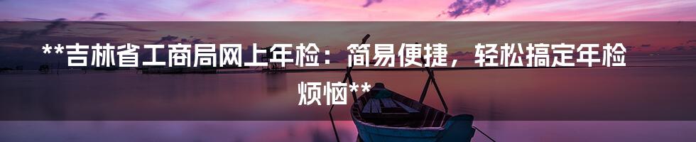 **吉林省工商局网上年检：简易便捷，轻松搞定年检烦恼**