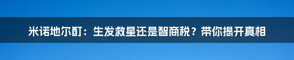 米诺地尔酊：生发救星还是智商税？带你揭开真相