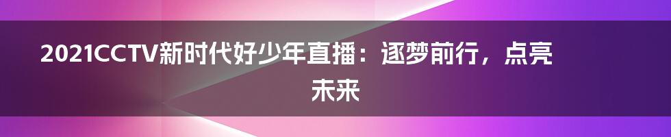 2021CCTV新时代好少年直播：逐梦前行，点亮未来