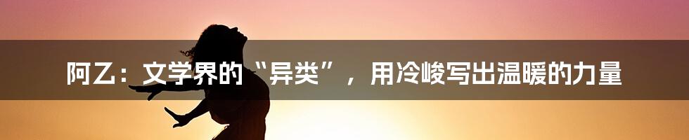 阿乙：文学界的“异类”，用冷峻写出温暖的力量