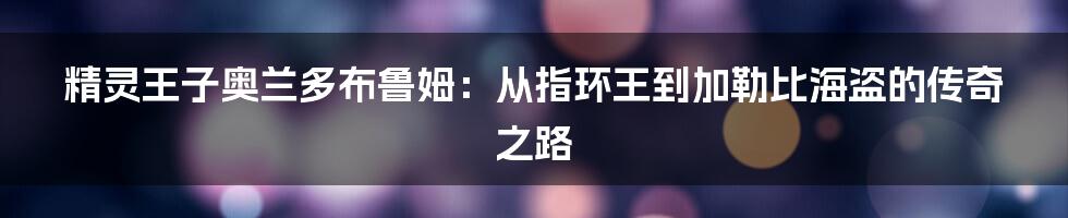 精灵王子奥兰多布鲁姆：从指环王到加勒比海盗的传奇之路