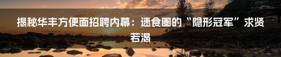 揭秘华丰方便面招聘内幕：速食圈的“隐形冠军”求贤若渴