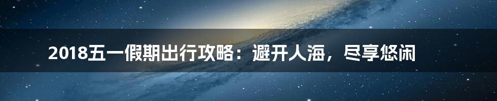 2018五一假期出行攻略：避开人海，尽享悠闲