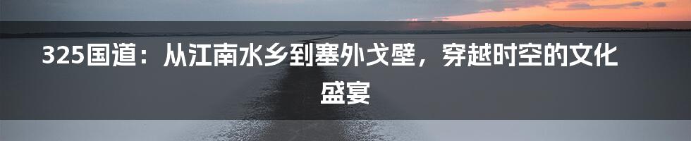 325国道：从江南水乡到塞外戈壁，穿越时空的文化盛宴