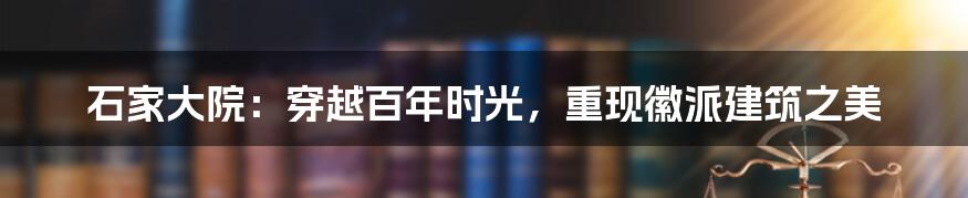 石家大院：穿越百年时光，重现徽派建筑之美