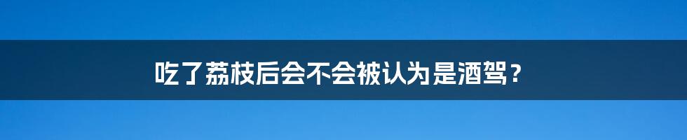 吃了荔枝后会不会被认为是酒驾？