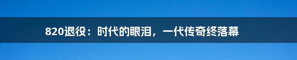 820退役：时代的眼泪，一代传奇终落幕