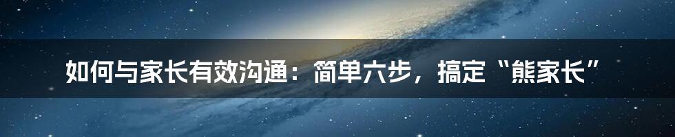 如何与家长有效沟通：简单六步，搞定“熊家长”