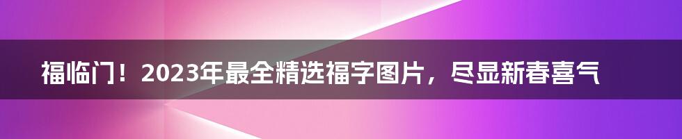 福临门！2023年最全精选福字图片，尽显新春喜气